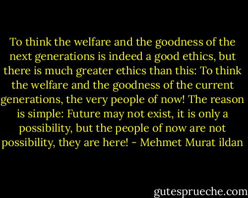 To think the welfare and the goodness of the next generations is indeed a good ethics, but there is much greater ethics than this: To think the welfare and the goodness of the current generations, the very people of now! The reason is simple: Future may not exist, it is only a possibility, but the people of now are not possibility, they are here! - Mehmet Murat ildan