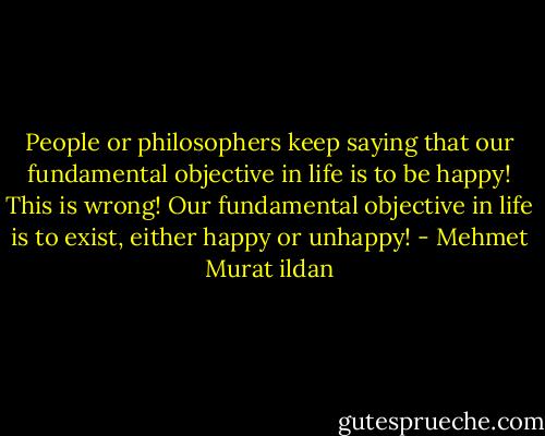 People or philosophers keep saying that our fundamental objective in life is to be happy! This is wrong! Our fundamental objective in life is to exist, either happy or unhappy! - Mehmet Murat ildan
