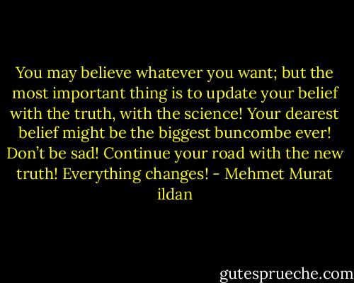You may believe whatever you want; but the most important thing is to update your belief with the truth, with the science! Your dearest belief might be the biggest buncombe ever! Don’t be sad! Continue your road with the new truth! Everything changes! - Mehmet Murat ildan