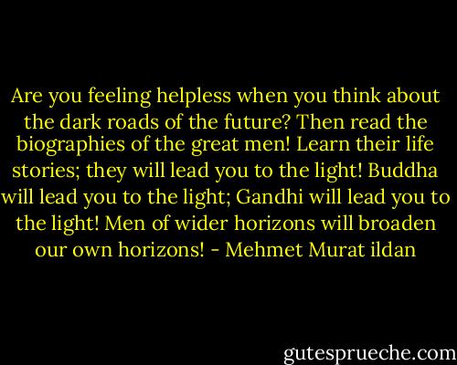 Are you feeling helpless when you think about the dark roads of the future? Then read the biographies of the great men! Learn their life stories; they will lead you to the light! Buddha will lead you to the light; Gandhi will lead you to the light! Men of wider horizons will broaden our own horizons! - Mehmet Murat ildan