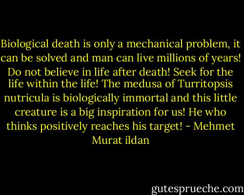 Biological death is only a mechanical problem, it can be solved and man can live millions of years! Do not believe in life after death! Seek for the life within the life! The medusa of Turritopsis nutricula is biologically immortal and this little creature is a big inspiration for us! He who thinks positively reaches his target! - Mehmet Murat ildan
