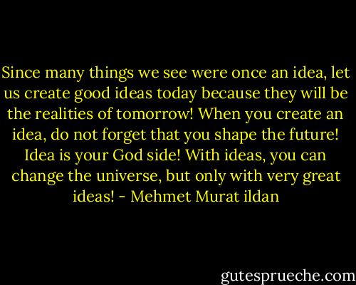 Since many things we see were once an idea, let us create good ideas today because they will be the realities of tomorrow! When you create an idea, do not forget that you shape the future! Idea is your God side! With ideas, you can change the universe, but only with very great ideas! - Mehmet Murat ildan