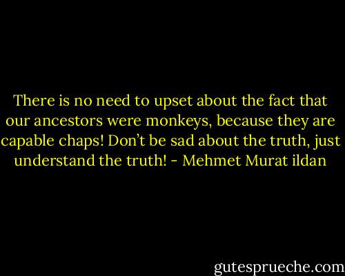 There is no need to upset about the fact that our ancestors were monkeys, because they are capable chaps! Don’t be sad about the truth, just understand the truth! - Mehmet Murat ildan