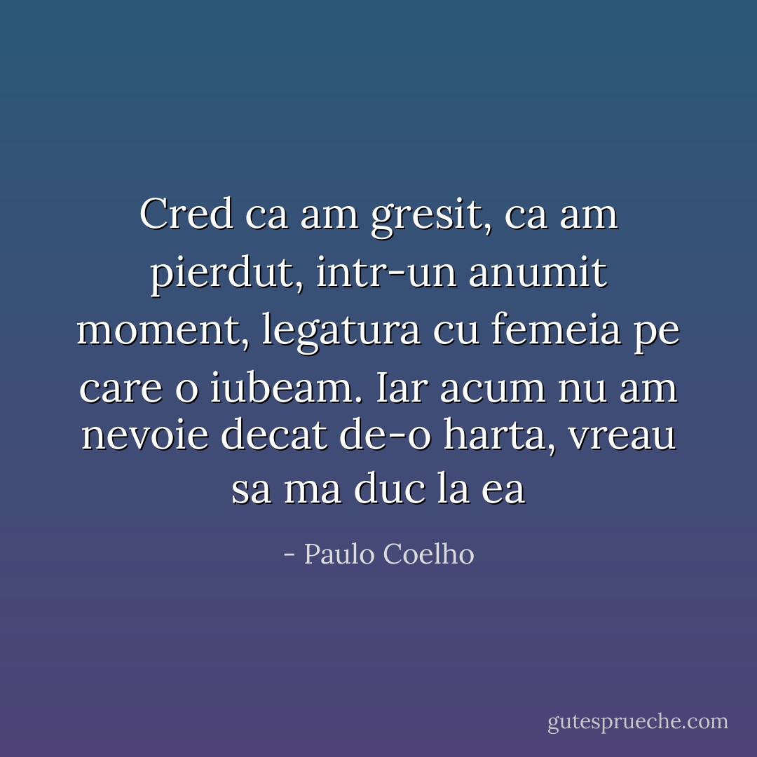 Cred ca am gresit, ca am pierdut, intr-un anumit moment, legatura cu femeia pe care o iubeam. Iar acum nu am nevoie decat de-o harta, vreau sa ma duc la ea - Paulo Coelho