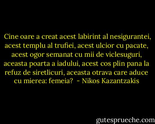  Cine oare a creat acest labirint al nesigurantei, acest templu al trufiei, acest ulcior cu pacate, acest ogor semanat cu mii de viclesuguri, aceasta poarta a iadului, acest cos plin pana la refuz de siretlicuri, aceasta otrava care aduce cu mierea: femeia?  - Nikos Kazantzakis