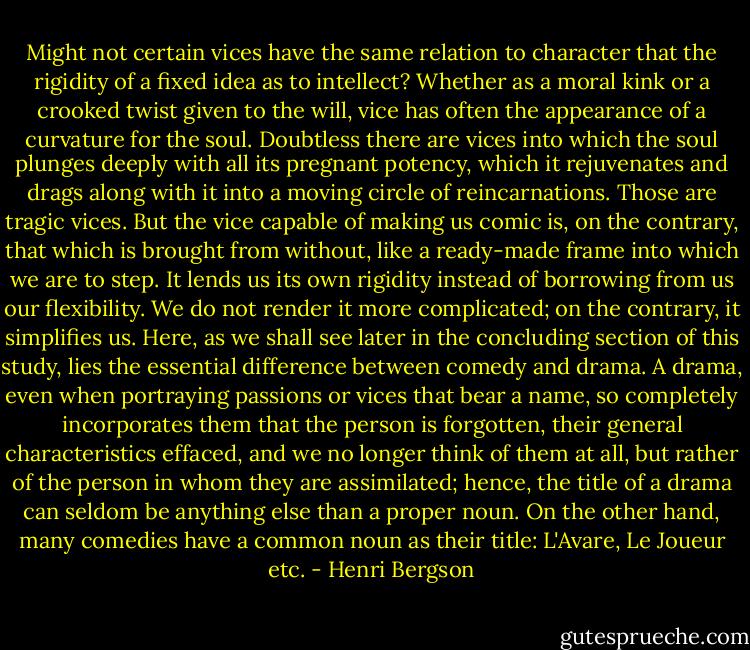 Might not certain vices have the same relation to character that the rigidity of a fixed idea as to intellect? Whether as a moral kink or a crooked twist given to the will, vice has often the appearance of a curvature for the soul. Doubtless there are vices into which the soul plunges deeply with all its pregnant potency, which it rejuvenates and drags along with it into a moving circle of reincarnations. Those are tragic vices. But the vice capable of making us comic is, on the contrary, that which is brought from without, like a ready-made frame into which we are to step. It lends us its own rigidity instead of borrowing from us our flexibility. We do not render it more complicated; on the contrary, it simplifies us. Here, as we shall see later in the concluding section of this study, lies the essential difference between comedy and drama. A drama, even when portraying passions or vices that bear a name, so completely incorporates them that the person is forgotten, their general characteristics effaced, and we no longer think of them at all, but rather of the person in whom they are assimilated; hence, the title of a drama can seldom be anything else than a proper noun. On the other hand, many comedies have a common noun as their title: L'Avare, Le Joueur etc. - Henri Bergson