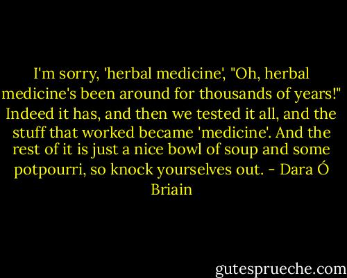 I'm sorry, 'herbal medicine', "Oh, herbal medicine's been around for thousands of years!" Indeed it has, and then we tested it all, and the stuff that worked became 'medicine'. And the rest of it is just a nice bowl of soup and some potpourri, so knock yourselves out. - Dara Ó Briain