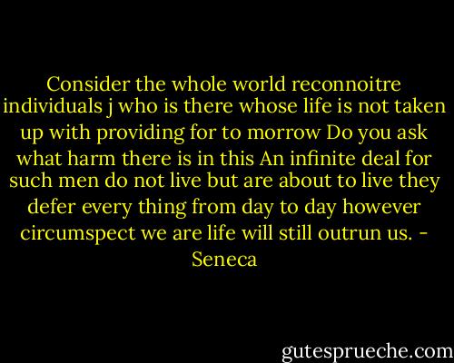 Consider the whole world reconnoitre individuals j who is there whose life is not taken up with providing for to morrow Do you ask what harm there is in this An infinite deal for such men do not live but are about to live they defer every thing from day to day however circumspect we are life will still outrun us. - Seneca