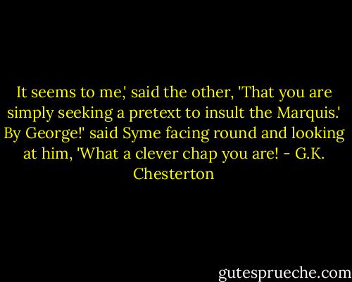 It seems to me,' said the other, 'That you are simply seeking a pretext to insult the Marquis.'<br />By George!' said Syme facing round and looking at him, 'What a clever chap you are! - G.K. Chesterton