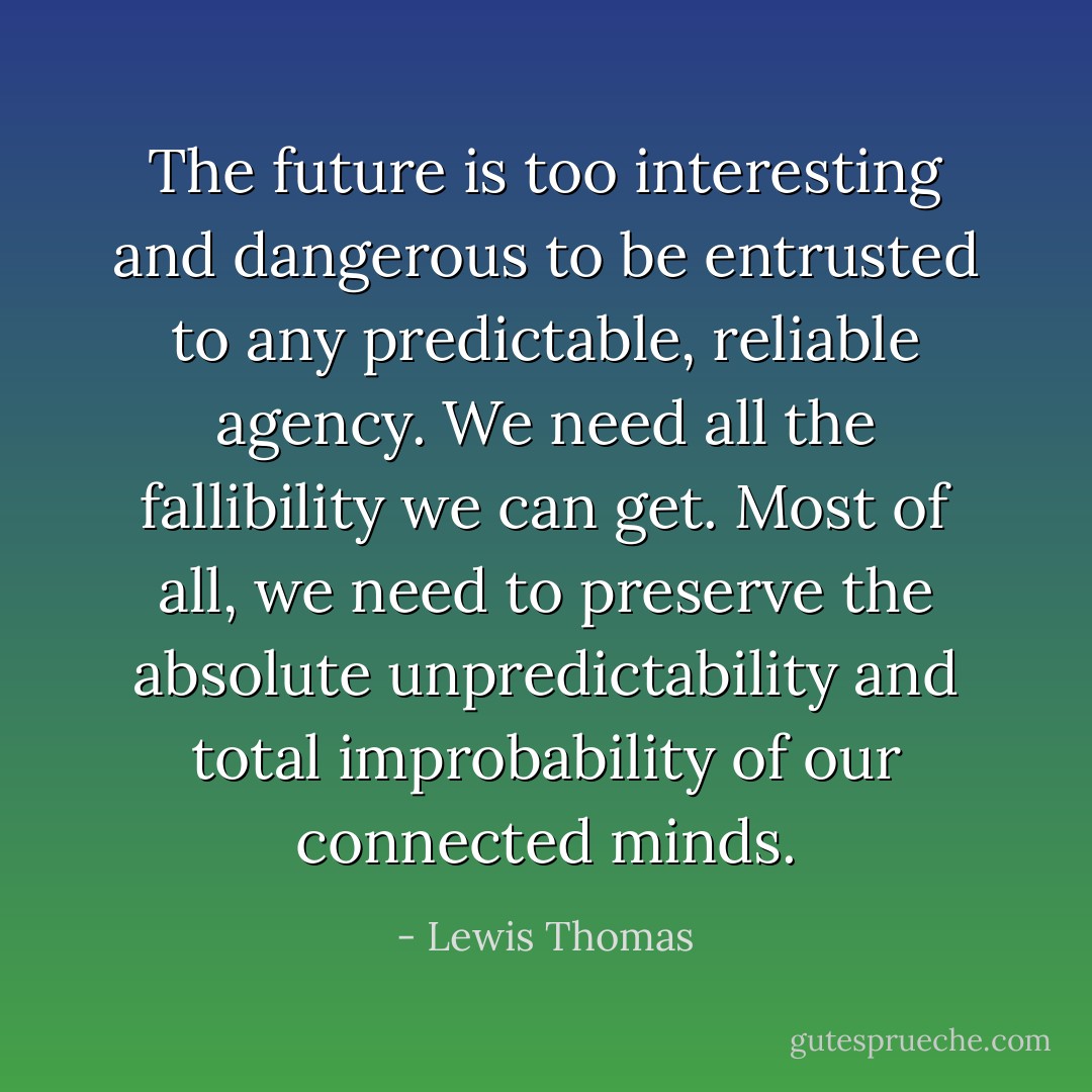 The future is too interesting and dangerous to be entrusted to any predictable, reliable agency. We need all the fallibility we can get. Most of all, we need to preserve the absolute unpredictability and total improbability of our connected minds. - Lewis Thomas