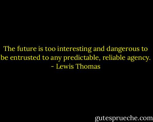 The future is too interesting and dangerous to be entrusted to any predictable, reliable agency. - Lewis Thomas