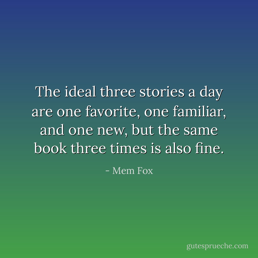The ideal three stories a day are one favorite, one familiar, and one new, but the same book three times is also fine. - Mem Fox