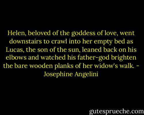 Helen, beloved of the goddess of love, went downstairs to crawl into her empty bed as Lucas, the son of the sun, leaned back on his elbows and watched his father-god brighten the bare wooden planks of her widow's walk. - Josephine Angelini