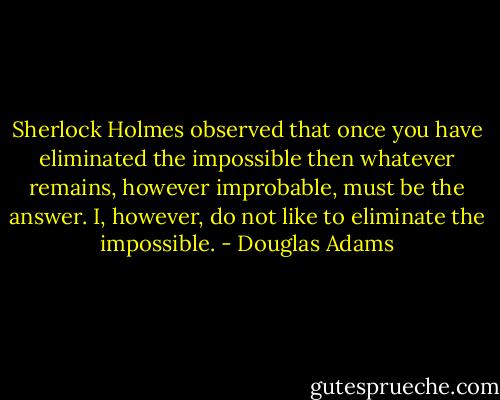 Sherlock Holmes observed that once you have eliminated the impossible then whatever remains, however improbable, must be the answer. I, however, do not like to eliminate the impossible. - Douglas Adams