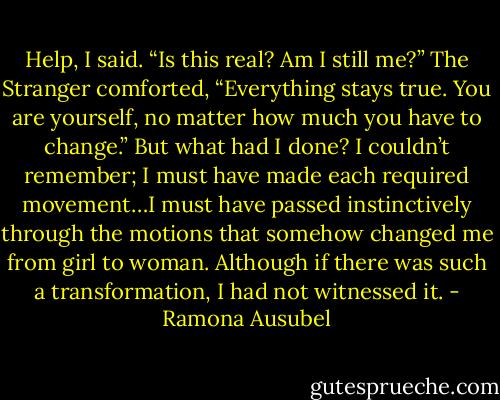 Help, I said. “Is this real? Am I still me?”<br />The Stranger comforted, “Everything stays true. You are yourself, no matter how much you have to change.”<br />But what had I done? I couldn’t remember; I must have made each required movement…I must have passed instinctively through the motions that somehow changed me from girl to woman. Although if there was such a transformation, I had not witnessed it. - Ramona Ausubel