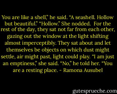 You are like a shell,” he said. “A seashell. Hollow but beautiful.”<br />“Hollow.” She nodded. <br />For the rest of the day, they sat not far from each other, gazing out the window at the light shifting almost imperceptibly. They sat about and let themselves be objects on which dust might settle, air might past, light could play.<br />“I am just an emptiness,” she said.<br />“No,” he told her. “You are a resting place. - Ramona Ausubel