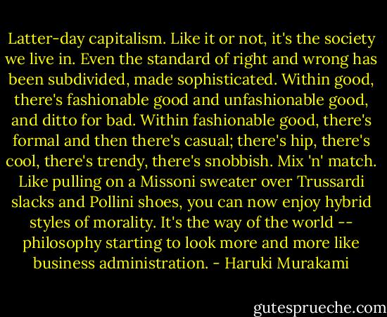 Latter-day capitalism. Like it or not, it's the society we live in. Even the standard of right and wrong has been subdivided, made sophisticated. Within good, there's fashionable good and unfashionable good, and ditto for bad. Within fashionable good, there's formal and then there's casual; there's hip, there's cool, there's trendy, there's snobbish. Mix 'n' match. Like pulling on a Missoni sweater over Trussardi slacks and Pollini shoes, you can now enjoy hybrid styles of morality. It's the way of the world -- philosophy starting to look more and more like business administration. - Haruki Murakami