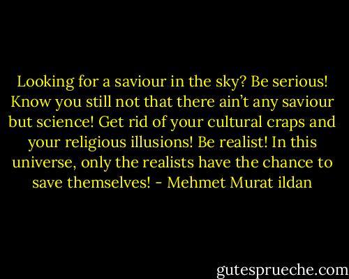 Looking for a saviour in the sky? Be serious! Know you still not that there ain’t any saviour but science! Get rid of your cultural craps and your religious illusions! Be realist! In this universe, only the realists have the chance to save themselves! - Mehmet Murat ildan