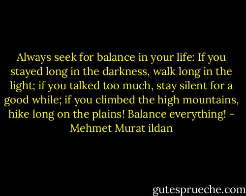 Always seek for balance in your life: If you stayed long in the darkness, walk long in the light; if you talked too much, stay silent for a good while; if you climbed the high mountains, hike long on the plains! Balance everything! - Mehmet Murat ildan