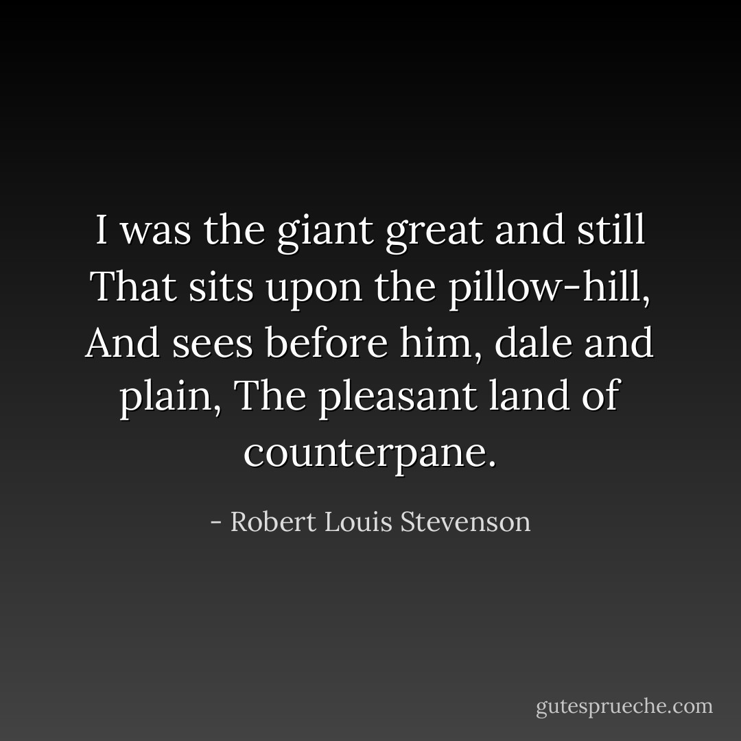 I was the giant great and still<br />That sits upon the pillow-hill,<br />And sees before him, dale and plain,<br />The pleasant land of counterpane. - Robert Louis Stevenson