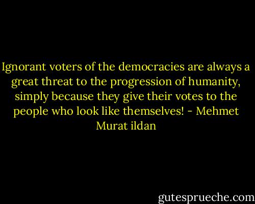 Ignorant voters of the democracies are always a great threat to the progression of humanity, simply because they give their votes to the people who look like themselves! - Mehmet Murat ildan