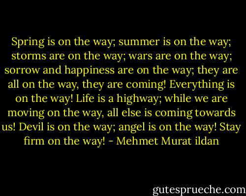 Spring is on the way; summer is on the way; storms are on the way; wars are on the way; sorrow and happiness are on the way; they are all on the way, they are coming! Everything is on the way! Life is a highway; while we are moving on the way, all else is coming towards us! Devil is on the way; angel is on the way! Stay firm on the way! - Mehmet Murat ildan