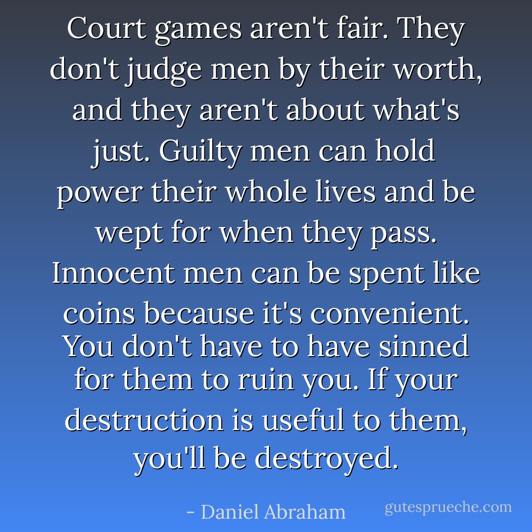 Court games aren't fair. They don't judge men by their worth, and they aren't about what's just. Guilty men can hold power their whole lives and be wept for when they pass. Innocent men can be spent like coins because it's convenient. You don't have to have sinned for them to ruin you. If your destruction is useful to them, you'll be destroyed. - Daniel Abraham