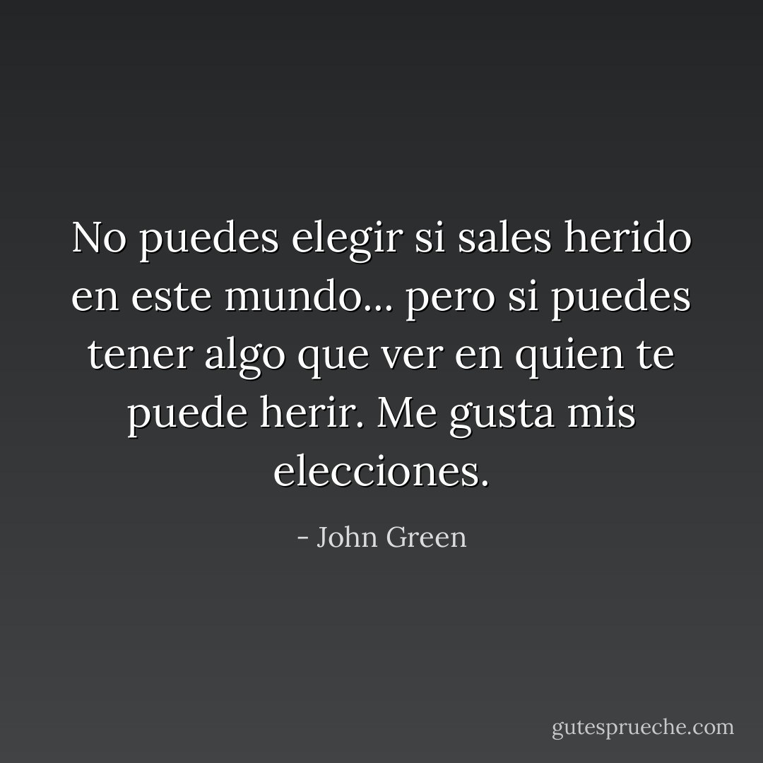 No puedes elegir si sales herido en este mundo... pero si puedes tener algo que ver en quien te puede herir. Me gusta mis elecciones. - John Green