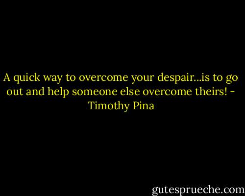A quick way to overcome your despair...is to go out and help someone else overcome theirs! - Timothy Pina