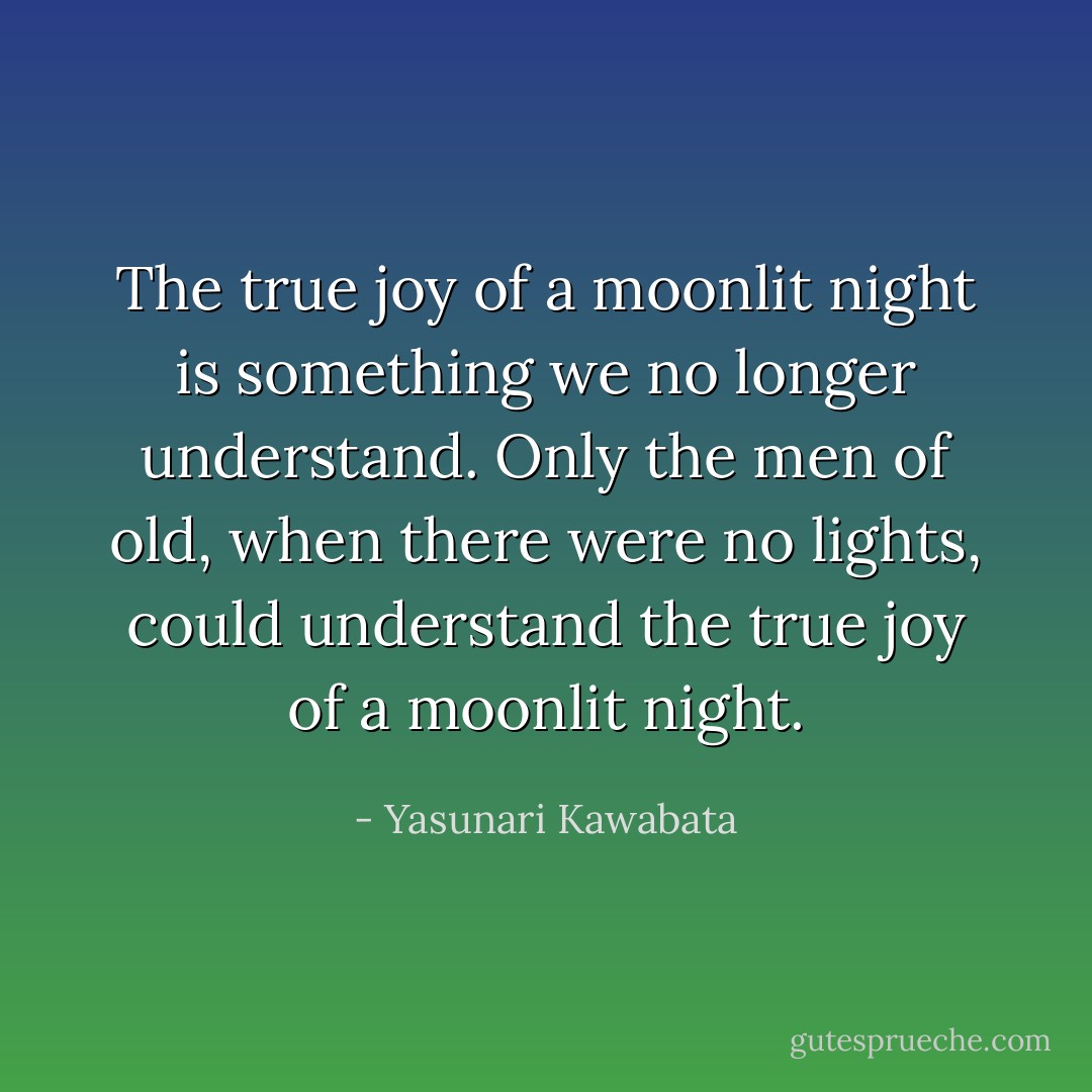The true joy of a moonlit night is something we no longer understand. Only the men of old, when there were no lights, could understand the true joy of a moonlit night. - Yasunari Kawabata