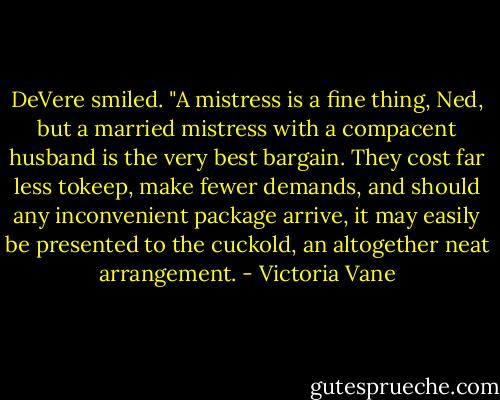 DeVere smiled. "A mistress is a fine thing, Ned, but a married mistress with a compacent husband is the very best bargain. They cost far less tokeep, make fewer demands, and should any inconvenient package arrive, it may easily be presented to the cuckold, an altogether neat arrangement. - Victoria Vane