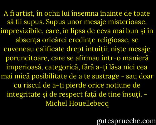 A fi artist, în ochii lui însemna înainte de toate să fii supus. Supus unor mesaje misterioase, imprevizibile, care, în lipsa de ceva mai bun și în absența oricărei credințe religioase, se cuveneau calificate drept intuiții; niște mesaje poruncitoare, care se afirmau într-o manieră imperioasă, categorică, fără a-ți lăsa nici cea mai mică posibilitate de a te sustrage - sau doar cu riscul de a-ți pierde orice noțiune de integritate și de respect față de tine însuți. - Michel Houellebecq