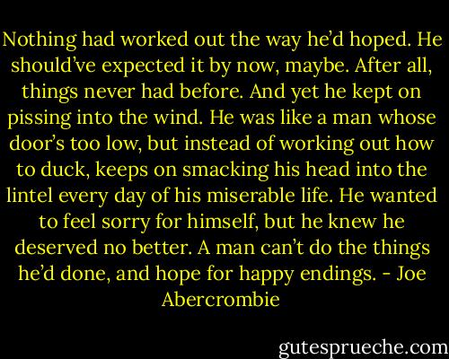 Nothing had worked out the way he’d hoped. He should’ve expected it by now, maybe. After all, things never had before. And yet he kept on pissing into the wind. He was like a man whose door’s too low, but instead of working out how to duck, keeps on smacking his head into the lintel every day of his miserable life. He wanted to feel sorry for himself, but he knew he deserved no better. A man can’t do the things he’d done, and hope for happy endings. - Joe Abercrombie