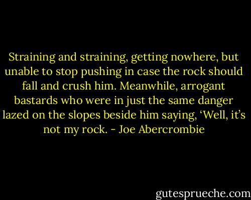 Straining and straining, getting nowhere, but unable to stop pushing in case the rock should fall and crush him. Meanwhile, arrogant bastards who were in just the same danger lazed on the slopes beside him saying, ‘Well, it’s not my rock. - Joe Abercrombie
