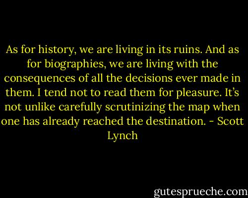 As for history, we are living in its ruins. And as for biographies, we are living with the consequences of all the decisions ever made in them. I tend not to read them for pleasure. It’s not unlike carefully scrutinizing the map when one has already reached the destination. - Scott Lynch