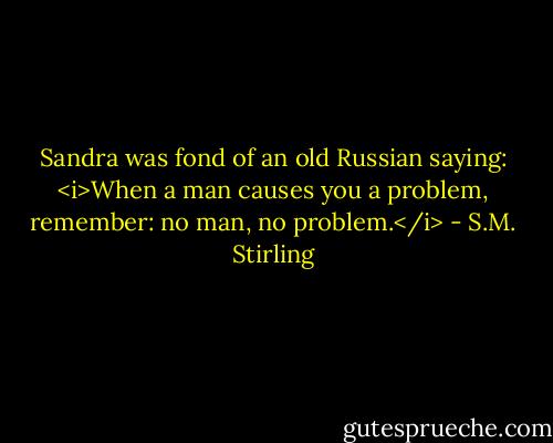 Sandra was fond of an old Russian saying: <i>When a man causes you a problem, remember: no man, no problem.</i> - S.M. Stirling