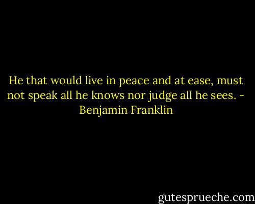 He that would live in peace and at ease, must not speak all he knows nor judge all he sees. - Benjamin Franklin