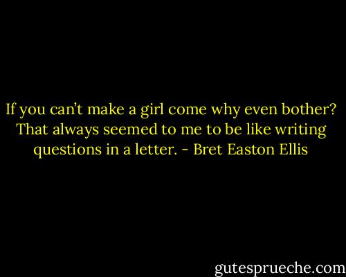 If you can’t make a girl come why even bother? That always seemed to me to be like writing questions in a letter. - Bret Easton Ellis
