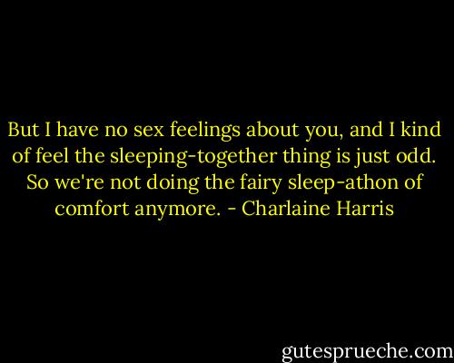 But I have no sex feelings about you, and I kind of feel the sleeping-together thing is just odd. So we're not doing the fairy sleep-athon of comfort anymore. - Charlaine Harris