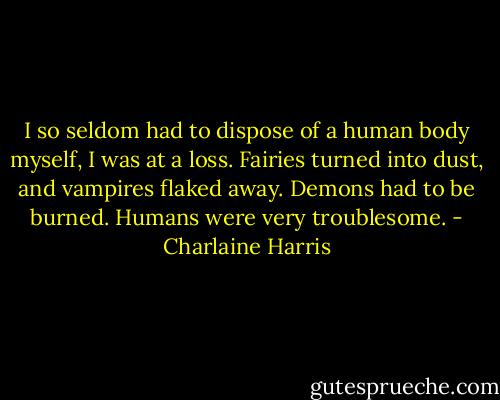 I so seldom had to dispose of a human body myself, I was at a loss. Fairies turned into dust, and vampires flaked away. Demons had to be burned. Humans were very troublesome. - Charlaine Harris
