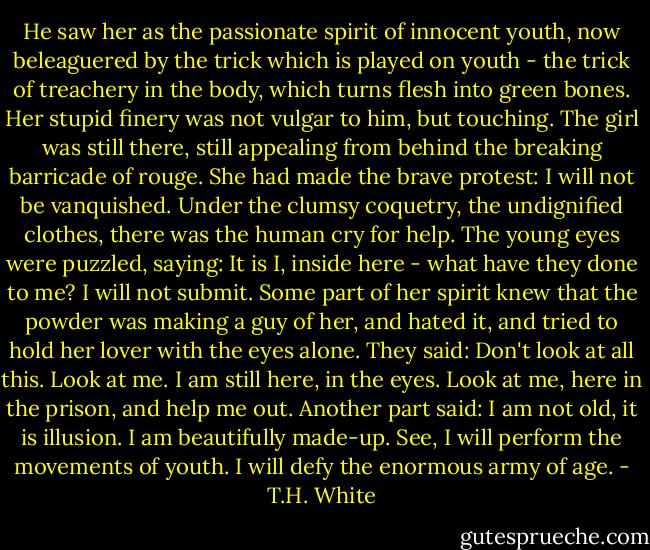 He saw her as the passionate spirit of innocent youth, now beleaguered by the trick which is played on youth - the trick of treachery in the body, which turns flesh into green bones. Her stupid finery was not vulgar to him, but touching. The girl was still there, still appealing from behind the breaking barricade of rouge. She had made the brave protest: I will not be vanquished. Under the clumsy coquetry, the undignified clothes, there was the human cry for help. The young eyes were puzzled, saying: It is I, inside here - what have they done to me? I will not submit. Some part of her spirit knew that the powder was making a guy of her, and hated it, and tried to hold her lover with the eyes alone. They said: Don't look at all this. Look at me. I am still here, in the eyes. Look at me, here in the prison, and help me out. Another part said: I am not old, it is illusion. I am beautifully made-up. See, I will perform the movements of youth. I will defy the enormous army of age. - T.H. White