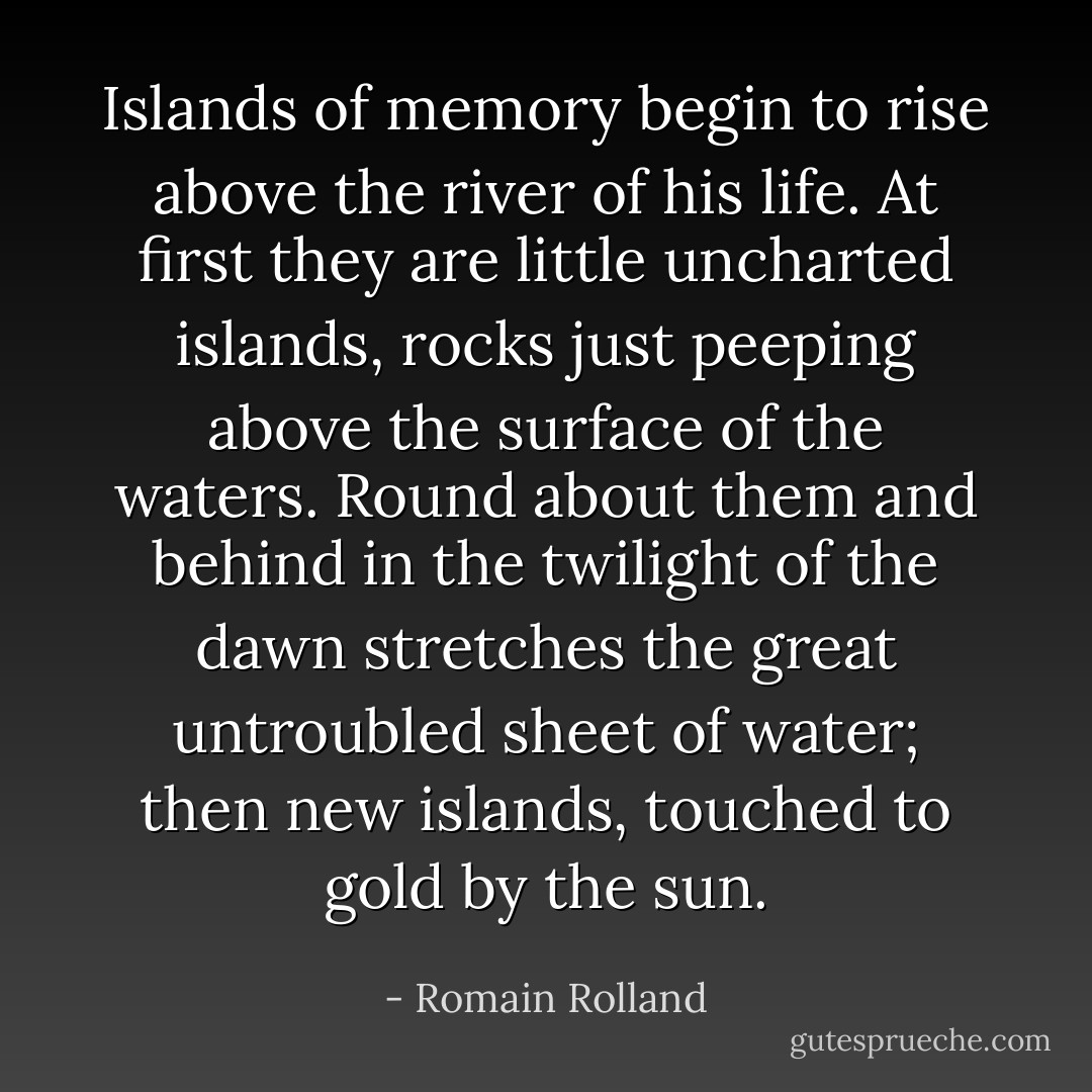 Islands of memory begin to rise above the river of his life. At first they are little uncharted islands, rocks just peeping above the surface of the waters. Round about them and behind in the twilight of the dawn stretches the great untroubled sheet of water; then new islands, touched to gold by the sun. - Romain Rolland