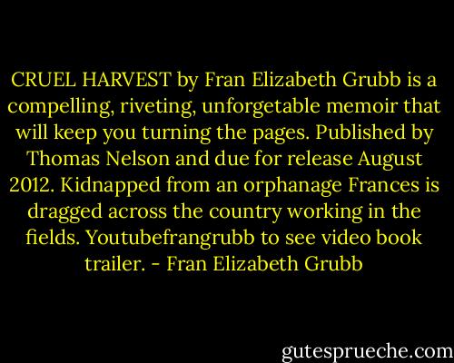 CRUEL HARVEST by Fran Elizabeth Grubb is a compelling, riveting, unforgetable memoir that will keep you turning the pages. Published by Thomas Nelson and due for release August 2012. Kidnapped from an orphanage Frances is dragged across the country working in the fields. Youtubefrangrubb to see video book trailer. - Fran Elizabeth Grubb