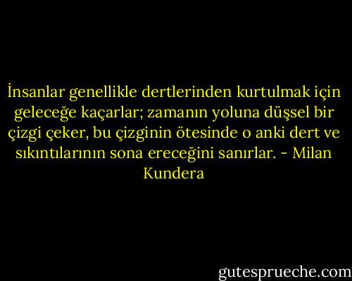 İnsanlar genellikle dertlerinden kurtulmak için geleceğe kaçarlar; zamanın yoluna düşsel bir çizgi çeker, bu çizginin ötesinde o anki dert ve sıkıntılarının sona ereceğini sanırlar. - Milan Kundera