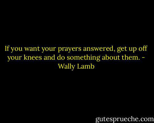 If you want your prayers answered, get up off your knees and do something about them. - Wally Lamb