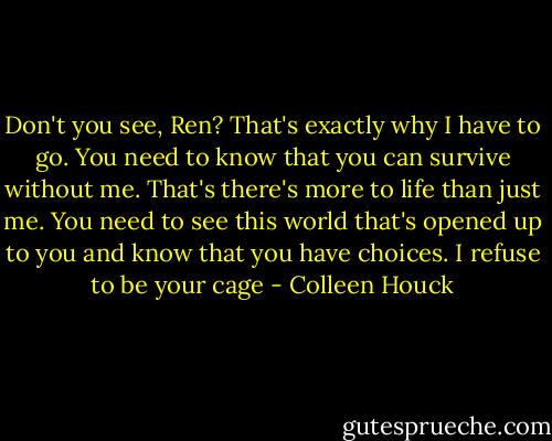 Don't you see, Ren? That's exactly why I have to go. You need to know that you can survive without me. That's there's more to life than just me. You need to see this world that's opened up to you and know that you have choices. I refuse to be your cage - Colleen Houck