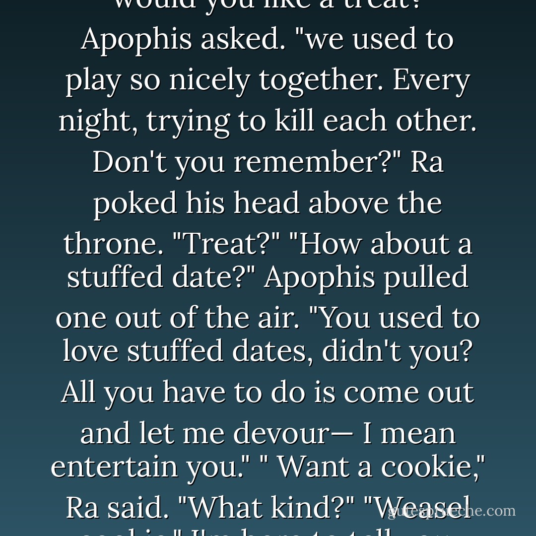 Hello Ra," he said in a kindly voice. "It's been a long time." <br />A feeble voice from behind the chair said,"Can't play. Go away." <br />"would you like a treat?" Apophis asked. "we used to play so nicely together. Every night, trying to kill each other. Don't you remember?"<br />Ra poked his head above the throne. "Treat?"<br />"How about a stuffed date?" Apophis pulled one out of the air. "You used to love stuffed dates, didn't you? All you have to do is come out and let me devour— I mean entertain you."<br />" Want a cookie," Ra said.<br />"What kind?"<br />"Weasel cookie."<br />I'm here to tell you, that comment about weasel cookies probably saved the known universe. - Rick Riordan