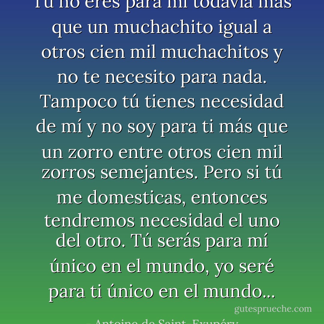 Tú no eres para mí todavía más que un muchachito igual a otros cien mil muchachitos y no te necesito para nada. Tampoco tú tienes necesidad de mí y no soy para ti más que un zorro entre otros cien mil zorros semejantes. Pero si tú me domesticas, entonces tendremos necesidad el uno del otro. Tú serás para mí único en el mundo, yo seré para ti único en el mundo... - Antoine de Saint-Exupéry