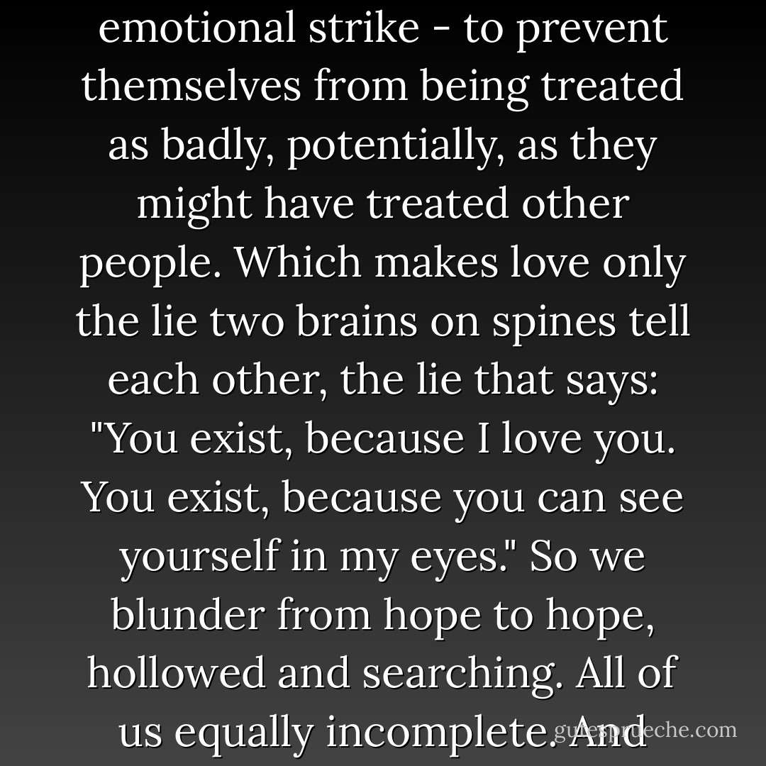 Parental love is a matchless thing; if it weren't for that, most of us wouldn't have a pot to piss in, affectionately speaking. But even at its most irreplacable, it's still pretty cheap. Any ape loves their children; spiders lie still while theirs crawl around inside them, happy to let them eat their guts.<br />The only reason anybody unrelated is ever nice to anyone else, meanwhile, is as a sort of pre-emptive emotional strike - to prevent themselves from being treated as badly, potentially, as they might have treated other people. Which makes love only the lie two brains on spines tell each other, the lie that says: "You exist, because I love you. You exist, because you can see yourself in my eyes."<br />So we blunder from hope to hope, hollowed and searching. All of us equally incomplete.<br />And after all these years, still the sting comes, the liquid pressure in the chest and nose, the migraine-forerunner frown. Phantom pain. The ghost without the murder.<br />But what the fuck? That's all it is, ever. You want to be loved. You tell other people you love them, in order to trick them into loving you back. And after a while, it's true. You feel the pull, the ache. - Gemma Files
