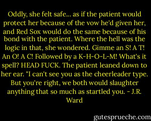 Oddly, she felt safe... as if the patient would protect her because of the vow he'd given her, and Red Sox would do the same because of his bond with the patient.<br />Where the hell was the logic in that, she wondered. Gimme an S! A T! An O! A C! Followed by a K-H-O-L-M! What's it spell? HEAD FUCK.<br />The patient leaned down to her ear. "I can't see you as the cheerleader type. But you're right, we both would slaughter anything that so much as startled you. - J.R. Ward